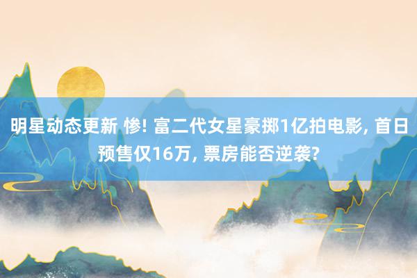 明星动态更新 惨! 富二代女星豪掷1亿拍电影, 首日预售仅16万, 票房能否逆袭?