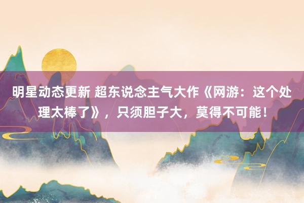 明星动态更新 超东说念主气大作《网游：这个处理太棒了》，只须胆子大，莫得不可能！