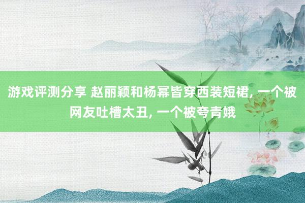 游戏评测分享 赵丽颖和杨幂皆穿西装短裙, 一个被网友吐槽太丑, 一个被夸青娥