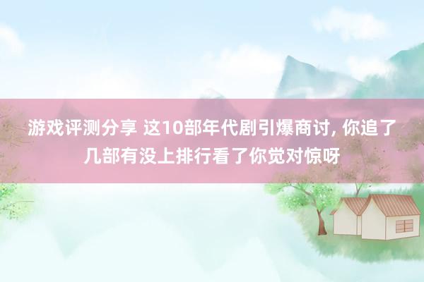 游戏评测分享 这10部年代剧引爆商讨, 你追了几部有没上排行看了你觉对惊呀