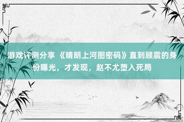 游戏评测分享 《晴朗上河图密码》直到顾震的身份曝光，才发现，赵不尤堕入死局