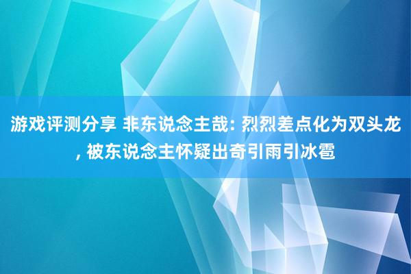 游戏评测分享 非东说念主哉: 烈烈差点化为双头龙, 被东说念主怀疑出奇引雨引冰雹