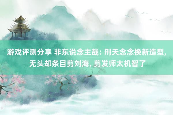 游戏评测分享 非东说念主哉: 刑天念念换新造型, 无头却条目剪刘海, 剪发师太机智了