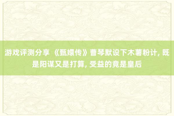 游戏评测分享 《甄嬛传》曹琴默设下木薯粉计, 既是阳谋又是打算, 受益的竟是皇后