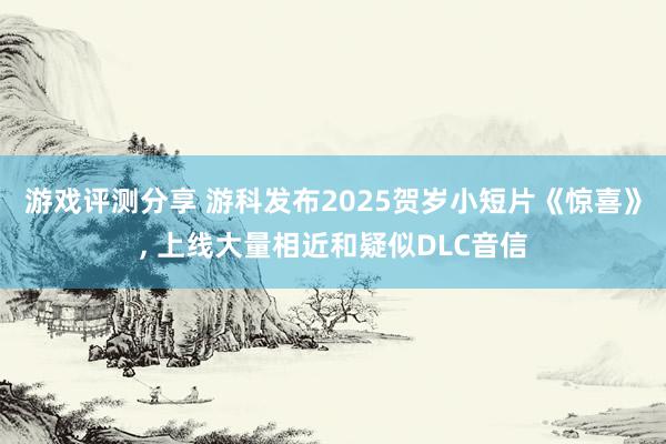 游戏评测分享 游科发布2025贺岁小短片《惊喜》, 上线大量相近和疑似DLC音信