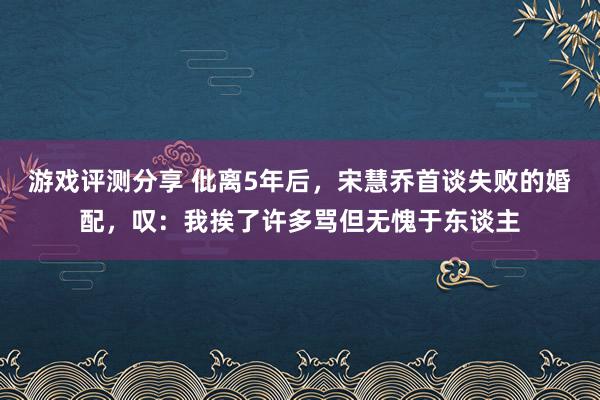 游戏评测分享 仳离5年后，宋慧乔首谈失败的婚配，叹：我挨了许多骂但无愧于东谈主