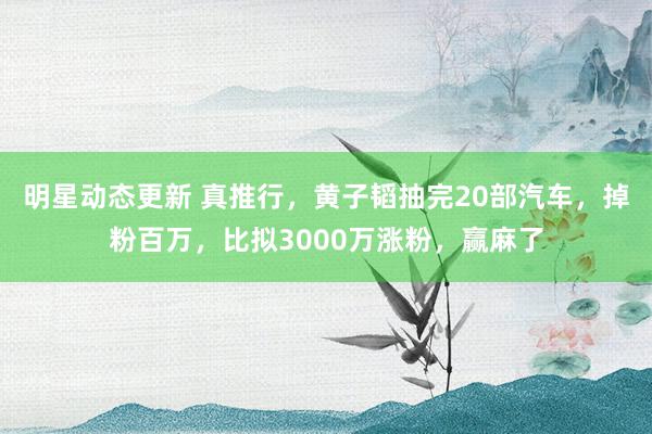 明星动态更新 真推行，黄子韬抽完20部汽车，掉粉百万，比拟3000万涨粉，赢麻了