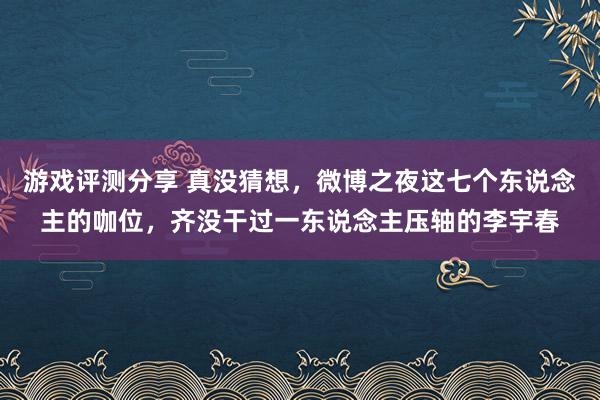 游戏评测分享 真没猜想，微博之夜这七个东说念主的咖位，齐没干过一东说念主压轴的李宇春