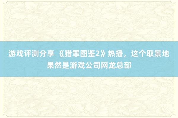 游戏评测分享 《猎罪图鉴2》热播，这个取景地果然是游戏公司网龙总部