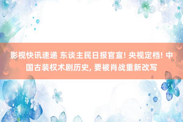 影视快讯速递 东谈主民日报官宣! 央视定档! 中国古装权术剧历史, 要被肖战重新改写