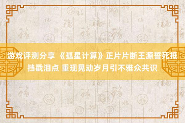 游戏评测分享 《孤星计算》正片片断王源誓死抵挡戳泪点 重现晃动岁月引不雅众共识