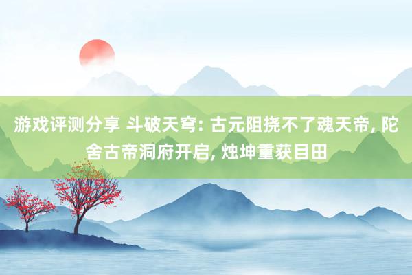 游戏评测分享 斗破天穹: 古元阻挠不了魂天帝, 陀舍古帝洞府开启, 烛坤重获目田