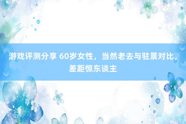 游戏评测分享 60岁女性，当然老去与驻景对比，差距惊东谈主