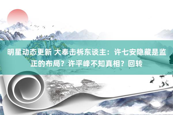 明星动态更新 大奉击柝东谈主：许七安隐藏是监正的布局？许平峰不知真相？回转