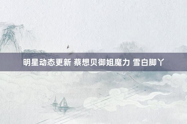 明星动态更新 蔡想贝御姐魔力 雪白脚丫