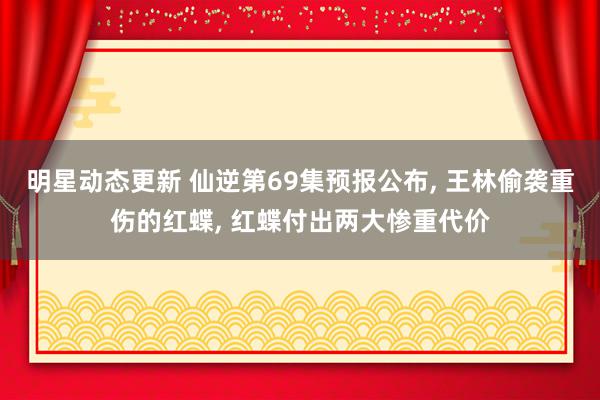 明星动态更新 仙逆第69集预报公布, 王林偷袭重伤的红蝶, 红蝶付出两大惨重代价