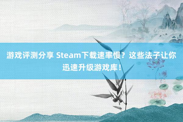 游戏评测分享 Steam下载速率慢？这些法子让你迅速升级游戏库！