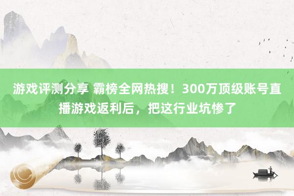 游戏评测分享 霸榜全网热搜！300万顶级账号直播游戏返利后，把这行业坑惨了