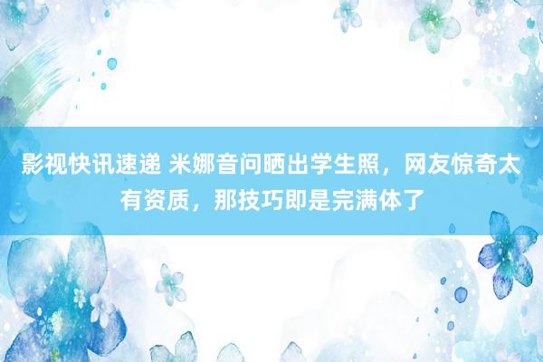 影视快讯速递 米娜音问晒出学生照，网友惊奇太有资质，那技巧即是完满体了