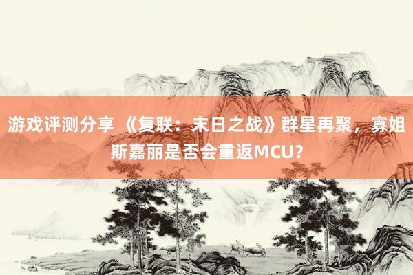 游戏评测分享 《复联：末日之战》群星再聚，寡姐斯嘉丽是否会重返MCU？