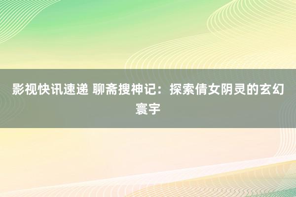 影视快讯速递 聊斋搜神记：探索倩女阴灵的玄幻寰宇