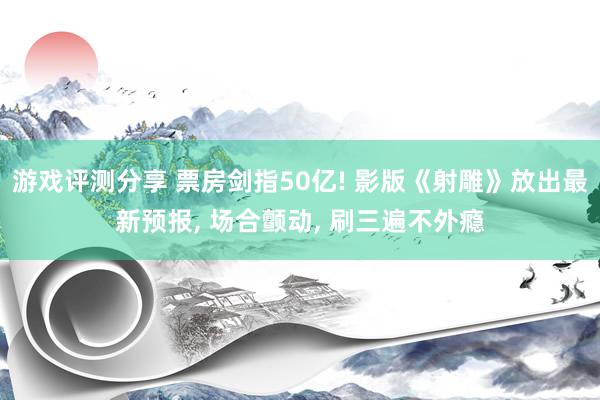 游戏评测分享 票房剑指50亿! 影版《射雕》放出最新预报, 场合颤动, 刷三遍不外瘾