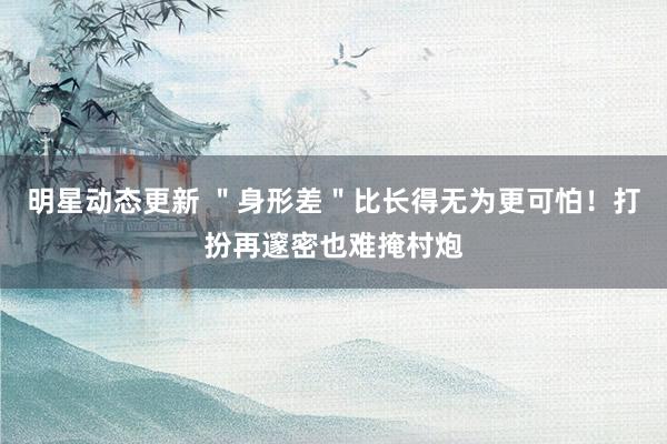 明星动态更新 ＂身形差＂比长得无为更可怕！打扮再邃密也难掩村炮