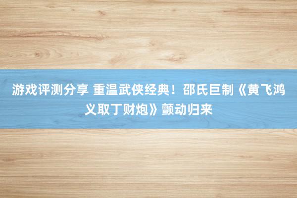 游戏评测分享 重温武侠经典！邵氏巨制《黄飞鸿义取丁财炮》颤动归来