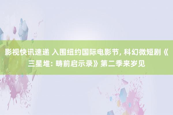 影视快讯速递 入围纽约国际电影节, 科幻微短剧《三星堆: 畴前启示录》第二季来岁见