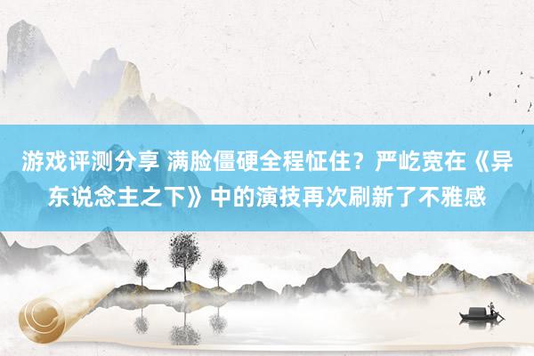 游戏评测分享 满脸僵硬全程怔住？严屹宽在《异东说念主之下》中的演技再次刷新了不雅感