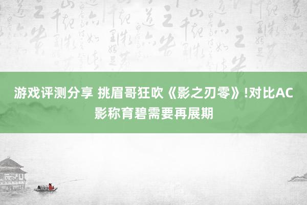 游戏评测分享 挑眉哥狂吹《影之刃零》!对比AC影称育碧需要再展期