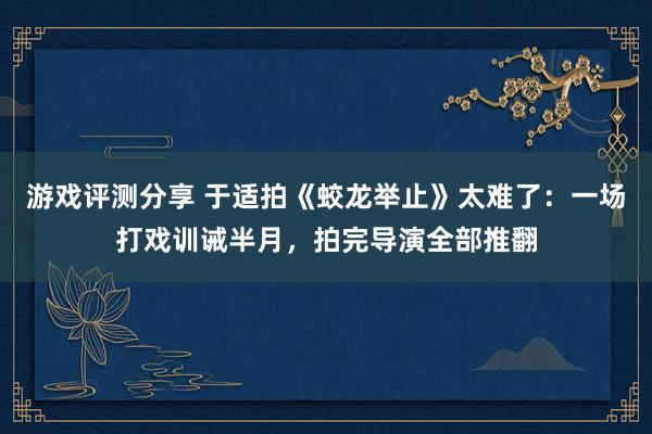 游戏评测分享 于适拍《蛟龙举止》太难了：一场打戏训诫半月，拍完导演全部推翻