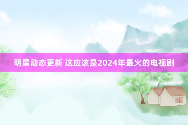 明星动态更新 这应该是2024年最火的电视剧