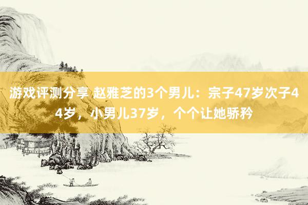 游戏评测分享 赵雅芝的3个男儿：宗子47岁次子44岁，小男儿37岁，个个让她骄矜