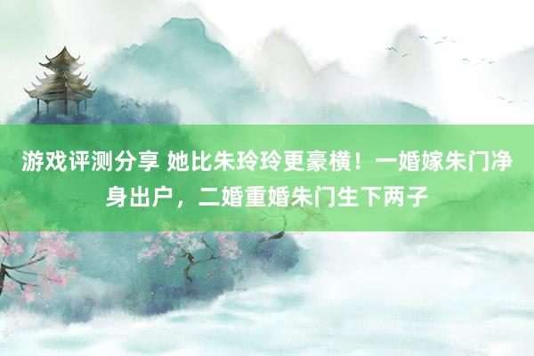 游戏评测分享 她比朱玲玲更豪横！一婚嫁朱门净身出户，二婚重婚朱门生下两子