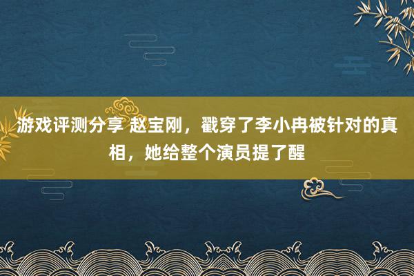 游戏评测分享 赵宝刚，戳穿了李小冉被针对的真相，她给整个演员提了醒