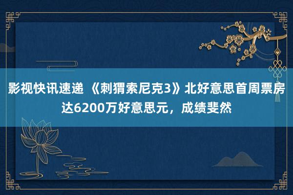 影视快讯速递 《刺猬索尼克3》北好意思首周票房达6200万好意思元，成绩斐然