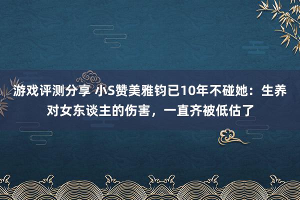 游戏评测分享 小S赞美雅钧已10年不碰她：生养对女东谈主的伤害，一直齐被低估了