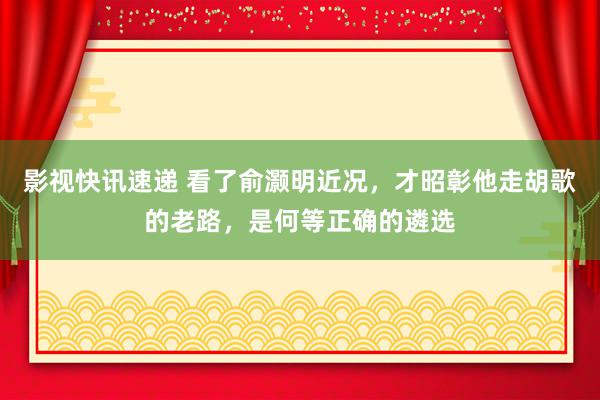 影视快讯速递 看了俞灏明近况，才昭彰他走胡歌的老路，是何等正确的遴选