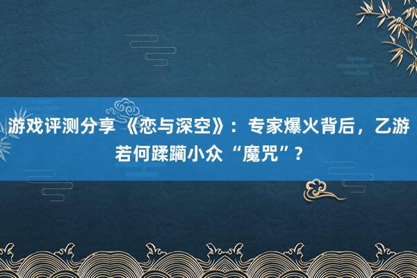 游戏评测分享 《恋与深空》：专家爆火背后，乙游若何蹂躏小众 “魔咒”？