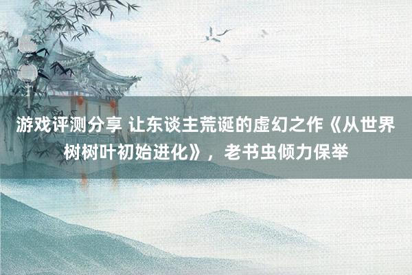 游戏评测分享 让东谈主荒诞的虚幻之作《从世界树树叶初始进化》，老书虫倾力保举