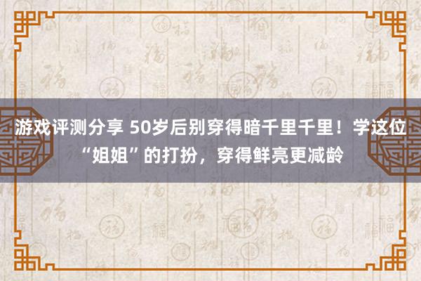 游戏评测分享 50岁后别穿得暗千里千里！学这位“姐姐”的打扮，穿得鲜亮更减龄