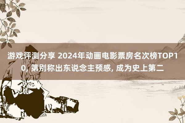 游戏评测分享 2024年动画电影票房名次榜TOP10, 第别称出东说念主预感, 成为史上第二