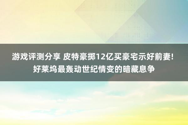 游戏评测分享 皮特豪掷12亿买豪宅示好前妻! 好莱坞最轰动世纪情变的暗藏息争