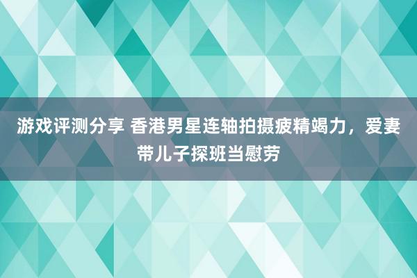 游戏评测分享 香港男星连轴拍摄疲精竭力，爱妻带儿子探班当慰劳