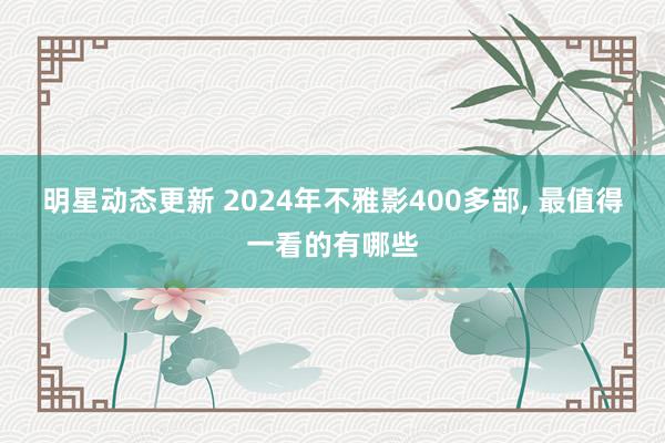 明星动态更新 2024年不雅影400多部, 最值得一看的有哪些