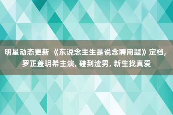 明星动态更新 《东说念主生是说念聘用题》定档, 罗正盖玥希主演, 碰到渣男, 新生找真爱