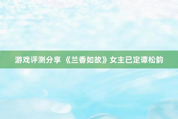 游戏评测分享 《兰香如故》女主已定谭松韵