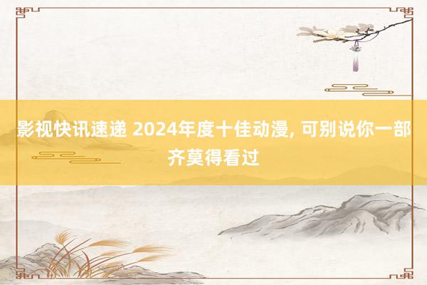 影视快讯速递 2024年度十佳动漫, 可别说你一部齐莫得看过