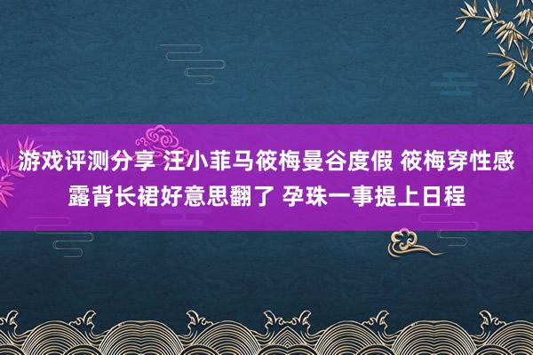 游戏评测分享 汪小菲马筱梅曼谷度假 筱梅穿性感露背长裙好意思翻了 孕珠一事提上日程